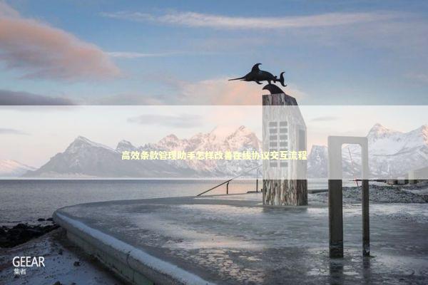 高效条款管理助手怎样改善在线协议交互流程